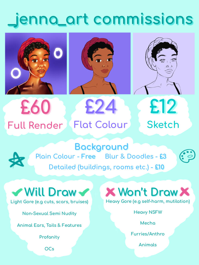 Full Render - £60, Flat Colour - £24, Sketch - £12. Backgrounds; Plain Colour - Free, Blur & Doodles - £3, Detailed - £10. Will draw light gore, non-sexual semi nudity, animal features, profanity. Won't draw heavy gore & nsfw, mecha, furries, animals
